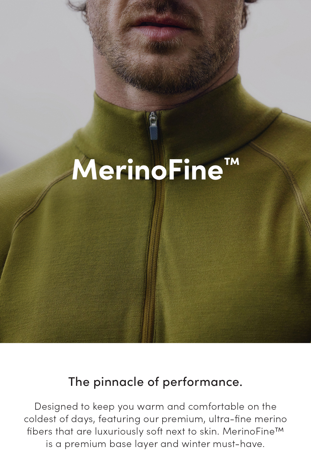 MerinoFine. The pinnacle of performance. Designed to keep you warm and comfortable on the coldest of days, featuring our premium, ultra-fine merino fibers that are luxuriously soft next to skin. MerinoFine is a premium base layer and winter must-have.