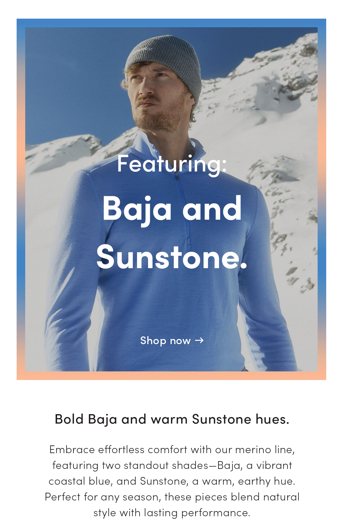 Bold Baja and warm Sunstone hues. Embrace effortless comfort with our merino line, featuring two standout shades- Baja, a vibrant coastal blue, and Sunstone, a warm, earthy hue. Perfect for any season, these pieces blend natural style with lasting performance.