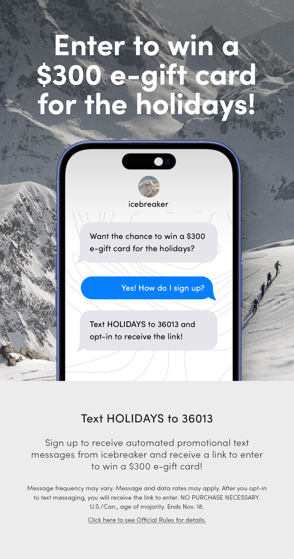 Enter to win a $300 e-gift card for the holidays! Want the chance to win a $300 e-gift card for the holidays? Yes! How do I sign up? Text HOLIDAYS to 36013 and opt-in to receive the link. Text HOLIDAYS to 36013. Sign up to receive automated promotional text messagesfrom icebreaker and receive a link to enter to win a $300 e-gift card! Message frequency may vary. Message and data rates may apply. After you opt-in to text messaging, you will receive the link to enter. NO PURCHASE NECESSARY. U.S./Can., age of majority. Ends Nov. 18. Click here to see Official Rules for details.