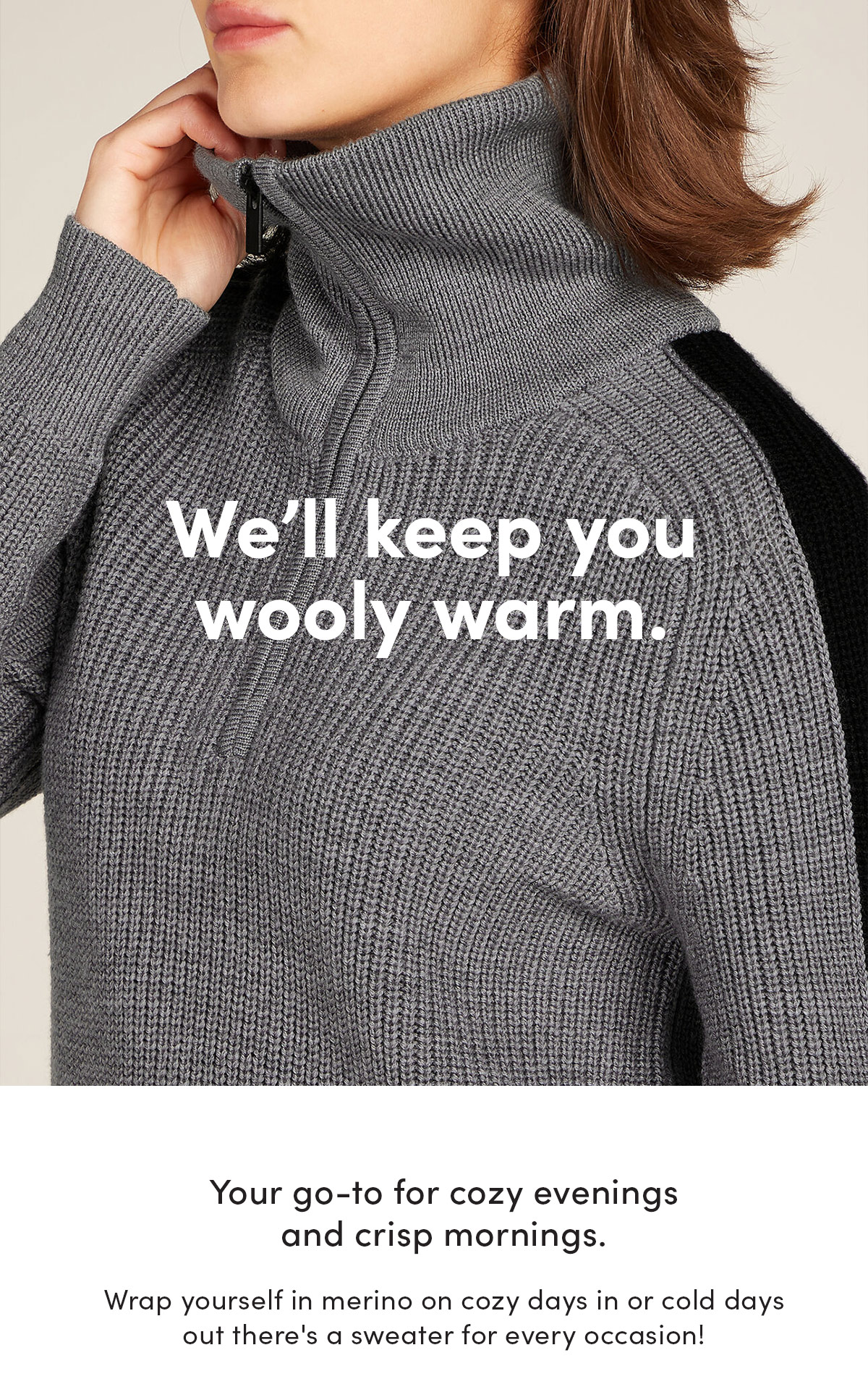 We'll keep you wooly warm. Your go-to for cozy evenings and crisp mornings. Wrap yourself in merino on cozy days in or cold days out there's a sweater for every occasion!