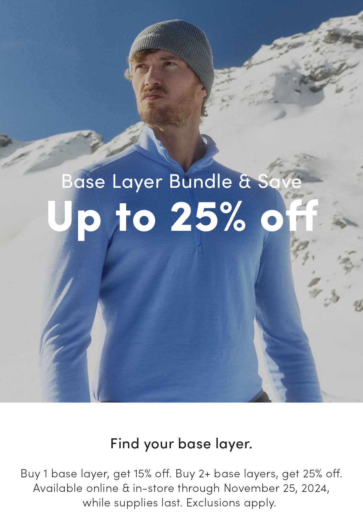 Base layer bundle and save up to 25% off. Find your base layer. Buy 1 base layer, get 15% off. Buy 2+ base layers, get 25% off. Available online and in-store through November 25, 2024, while supplies last. Exclusions apply.