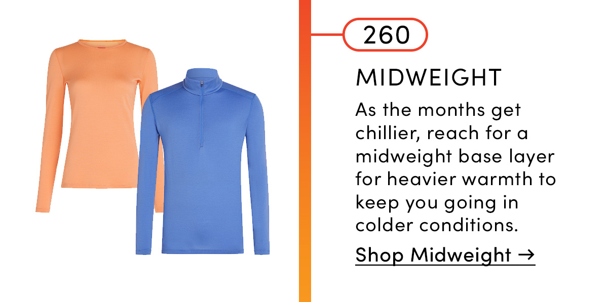 260 Midweight. As the months get chillier, reach for a midweight base layer for heavier warmth to keep you going in colder conditions. Shop Midweight.