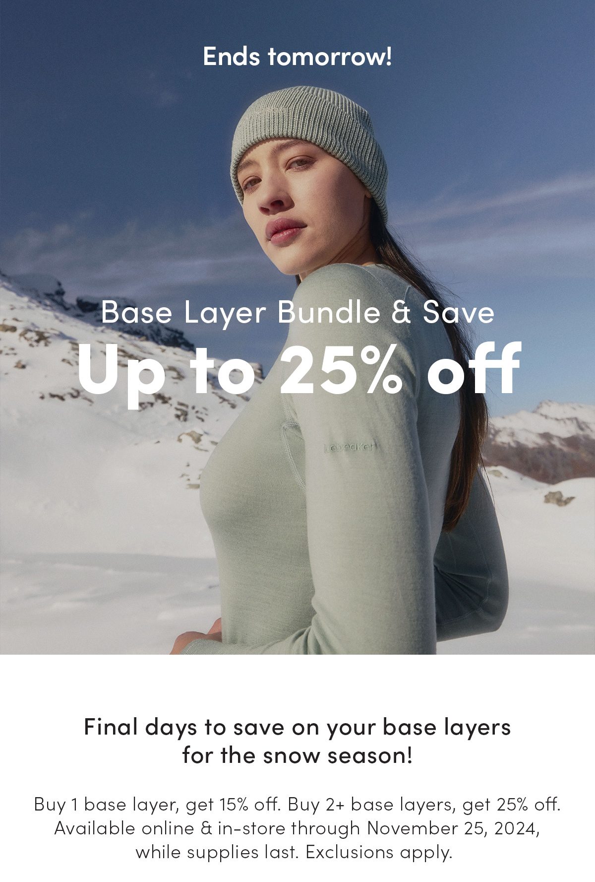 Base layer bundle and save up to 25% off. Final days to save on your base layers for the snow season! Buy 1 base layer, get 15% off. Buy 2+ base layers, get 25% off. Available online and in-store through November 25, 2024, while supplies last. Exclusions apply.