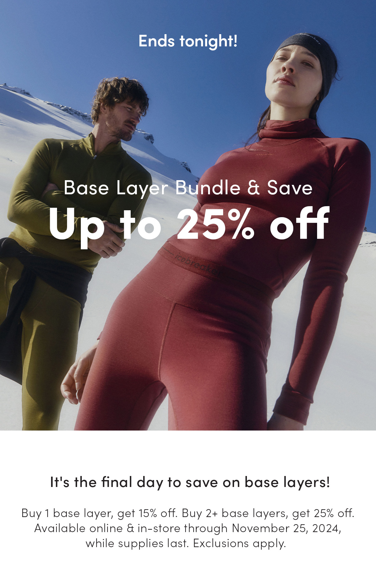 Base layer bundle and save up to 25% off ends tonight. It's the final day to save on base layers! Buy 1 base layer, get 15% off. Buy 2+ base layers, get 25% off. Available online and in-store through November 25, 2024 while supplies last. Exclusions apply.