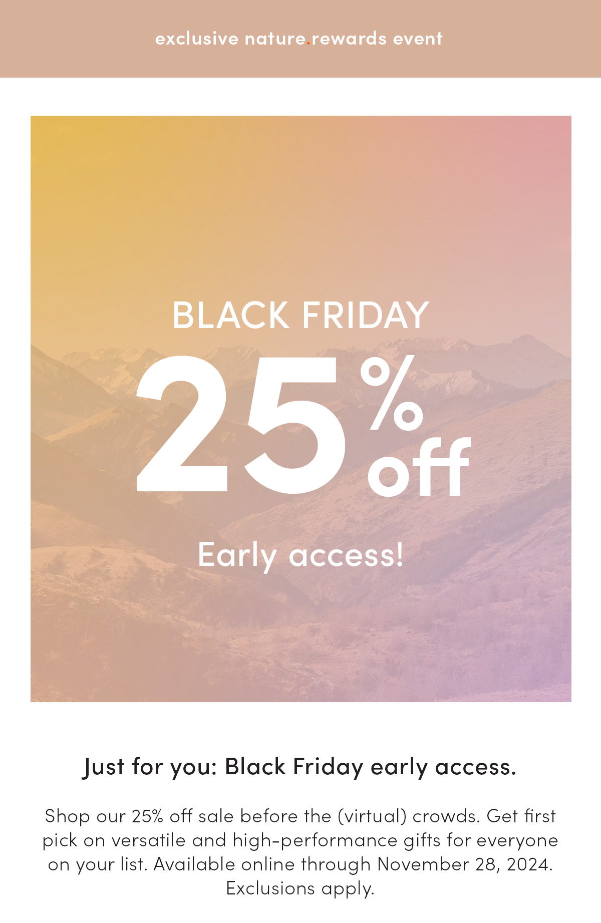 exclusive nature.rewards event. Early access. Black Friday. 25% off. Just for you: Black Friday early access. Shop our 25% off sale before the (virtual) crowds. Get first pick on versatile and high-performance gifts for everyone on your list. Available online through November 28, 2024. *Exclusions apply.