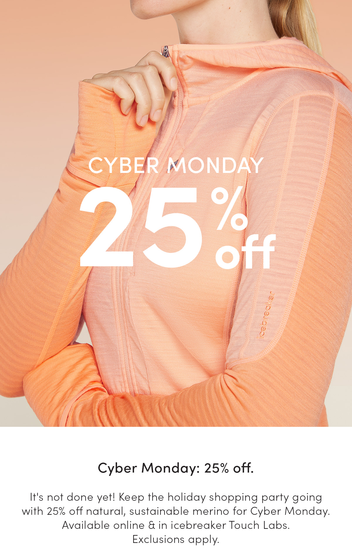 Cyber Monday. 25% off. It's not done yet! Keep the holiday shopping party going with 25% off natural, sustainable merino for Cyber Monday. Available online & in icebreaker Touch Labs. *Exclusions apply.