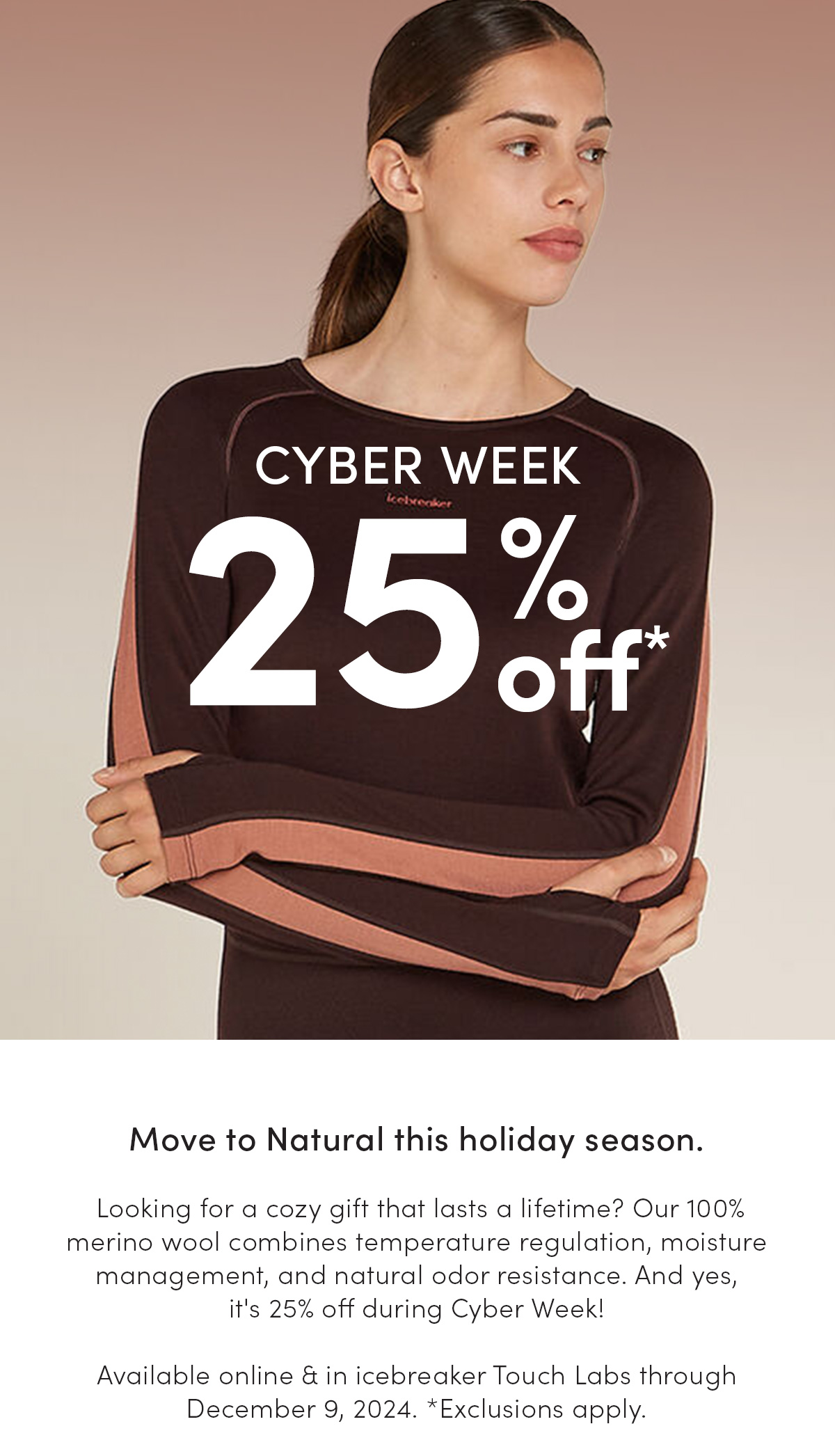 Cyber week sale, 25% off. Move to Natural this holiday season with 100% merino wool at 25% off. Available online and in-store through December 9, 2024 while supplies last. Exclusions apply.