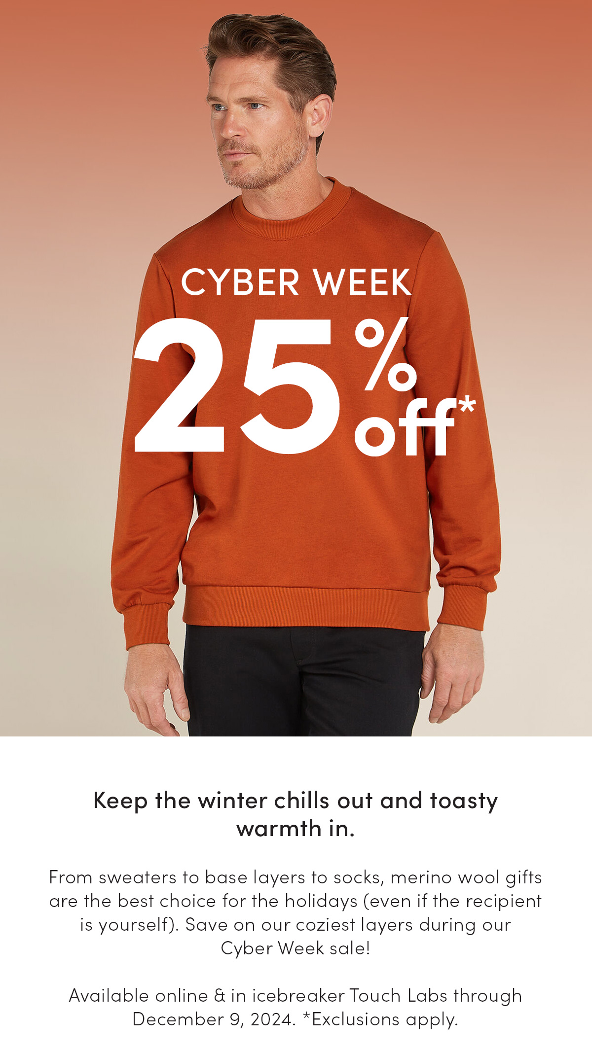 Cyber Week. 25% off. Keep the winter chills out and toasty warmth in. From sweaters to base layers to socks, merino wool gifts are the best choice for the holidays (even if the recipient is yourself). Save on our coziest layers during our Cyber Week sale! Available online & in icebreaker Touch Labs through December 9, 2024. *Exclusions apply.