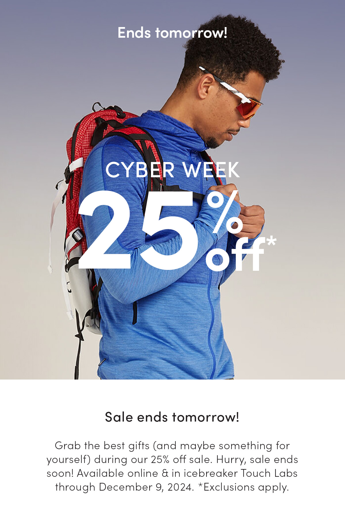 Cyber Week. 25% off. Sale ends tomorrow! Grab the best gifts (and maybe something for yourself) during our 25% off sale. Hurry, sale ends soon! Available online & in icebreaker Touch Labs through December 9, 2024. *Exclusions apply.