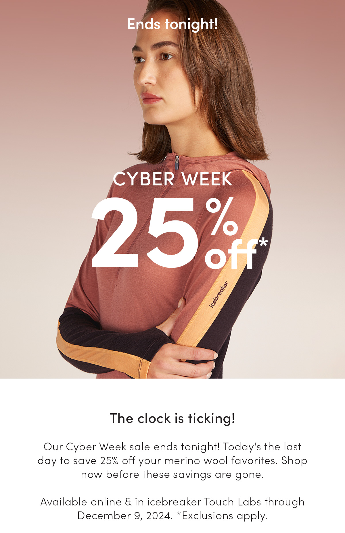 Cyber Week. 25% off. The clock is ticking! Our Cyber Week sale ends tonight! Today's the last day to save 25% off your merino wool favorites. Shop now before these savings are gone. Available online & in icebreaker Touch Labs through December 9, 2024. *Exclusions apply.