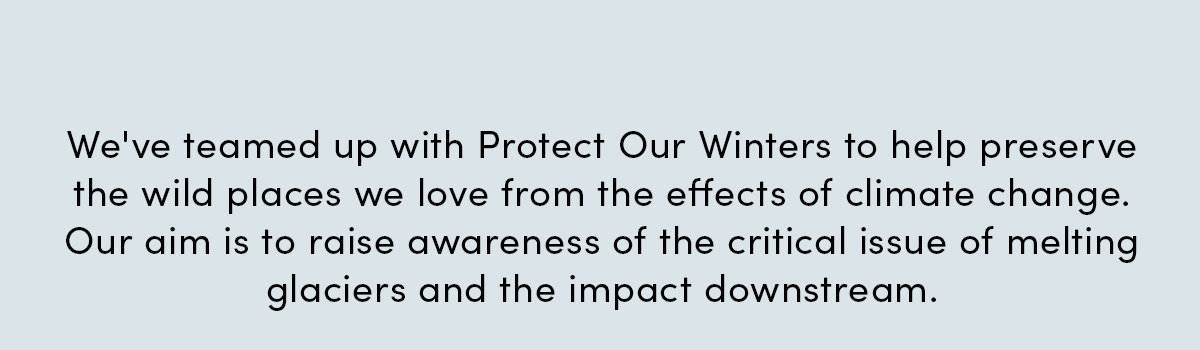 We've teamed up with Protect Our Winters to help preserve the wild places we love from the effects of climate change. Our aim is to raise awareness of the critical issue of melting glaciers and the impact downstream.