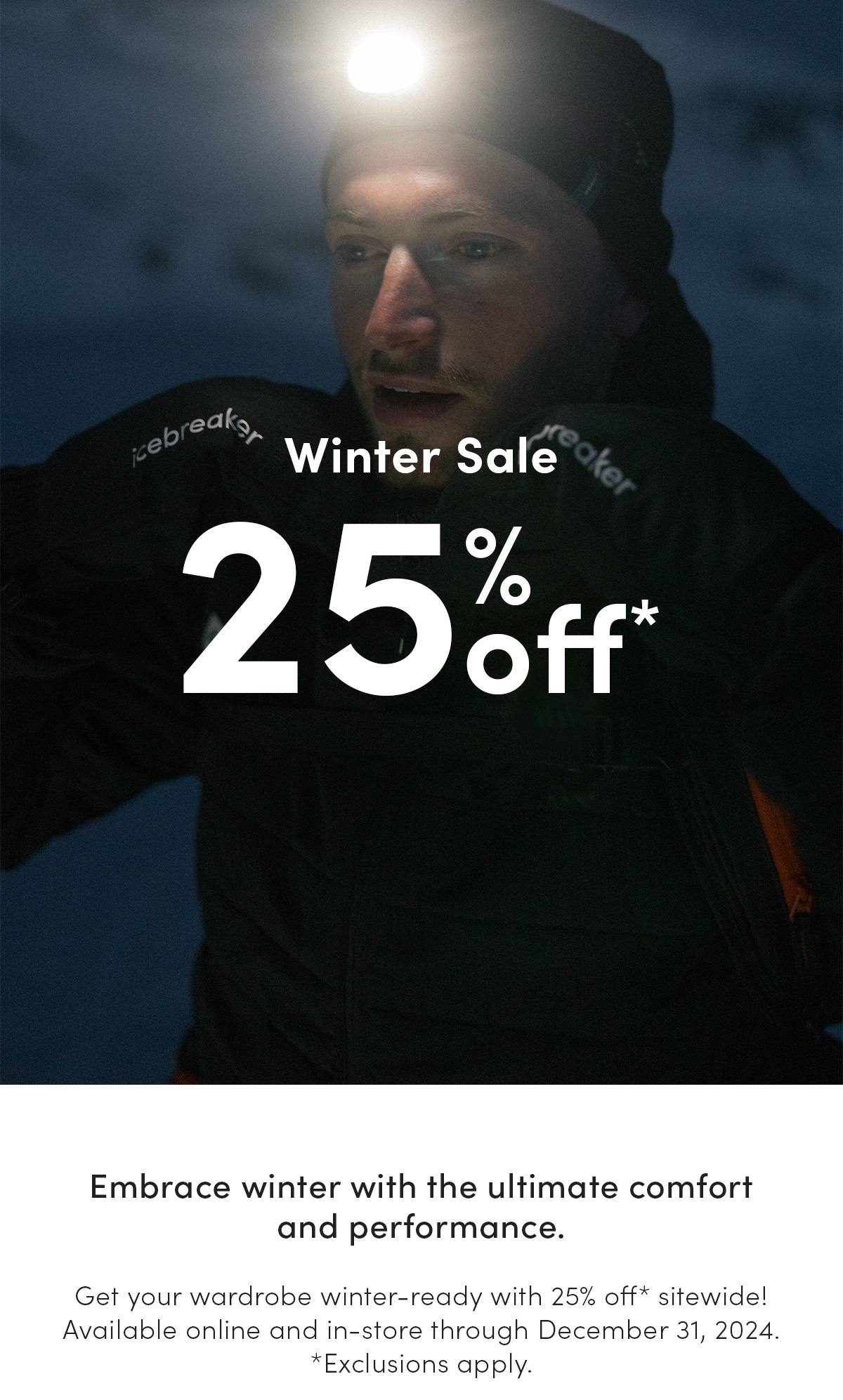 Winter sale. 25% off*. Embrace winter with the ultimate comfort and performance. Get your wardrobe winter-ready with 25% off* sitewide! Available online and in-store through December 31st, 2024. *Exclusions apply. Terms & conditions apply. Get your wardrobe winter-ready with 25% off* sitewide! Available online and in-store through December 31, 2024. *Exclusions apply.