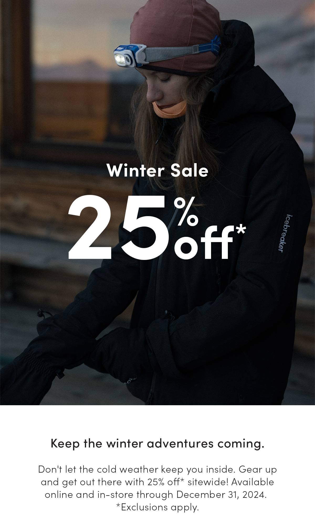 Winter sale. 25% OFF*. Keep the winter adventures coming. Don't let the cold weather keep you inside. Gear up and get out there with 25% off* sitewide! Available online and in-store through December 31, 2024. *Exclusions apply. Terms & conditions apply. Get your wardrobe winter-ready with 25% off* sitewide! Available online and in-store through December 31st, 2024. *Exclusions apply.