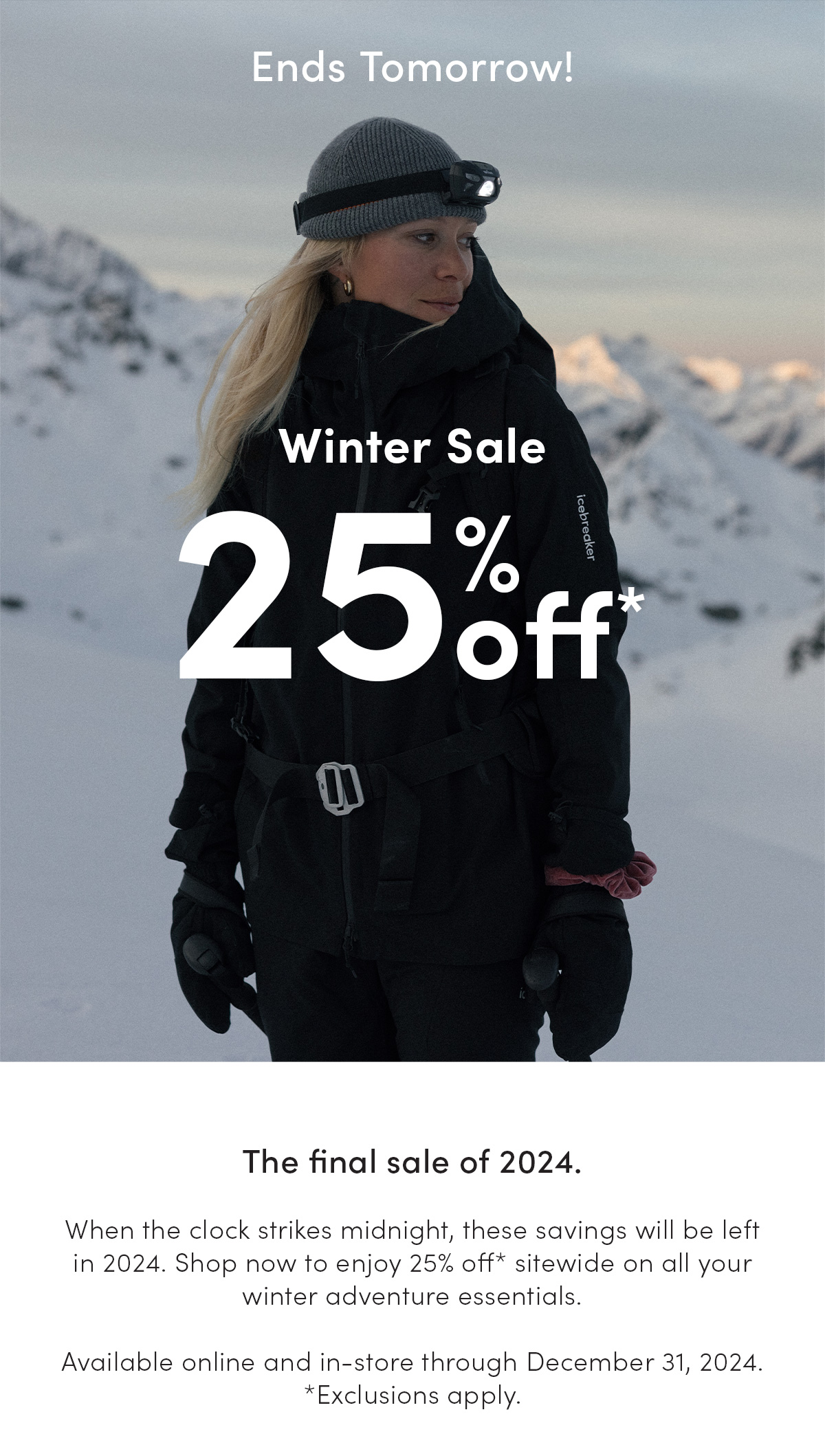 Winter sale ends tomorrow. 25% OFF*. The final sale of 2024. When the clock strikes midnight, these savings will be left in 2024. Shop now to enjoy 25% off* sitewide on all your winter adventure essentials. Available online and in-store through December 31, 2024. *Exclusions apply. Terms & conditions apply. Get your wardrobe winter-ready with 25% off* sitewide! Available online and in-store through December 31st, 2024. *Exclusions apply.