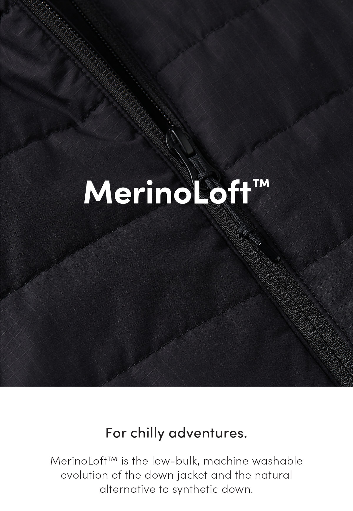 MerinoLoft. For chilly adventures. MerinoLoft is the low-bulk, machine washable evolution of the down jacket and the natural alternative to synthetic down.