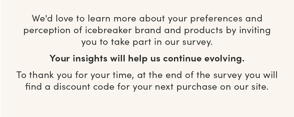 We'd love to learn more about your preferences and perception of icebreaker brand and products by inviting you to take part in our survey. Your insights will help us continue evolving. To thank you for your time, at the end of the survey you will find a discount code for your next purchase on our site.