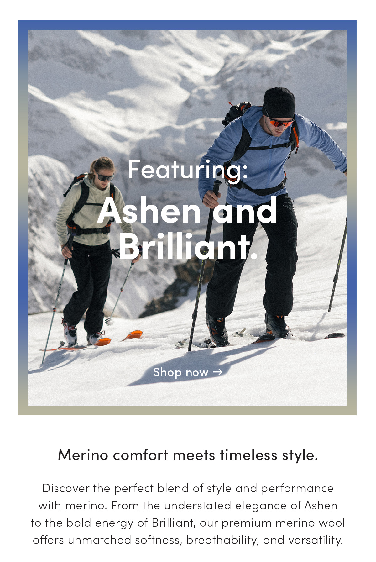 Featuring Ashen and Brilliant. Merino comfort meets timeless style. Discover the perfect blend of style and performance with merino. From the understated elgeance of Ashen to the bold energy of Brilliant, our premium merino wool offers unmatched softness, breathability, and versatility.