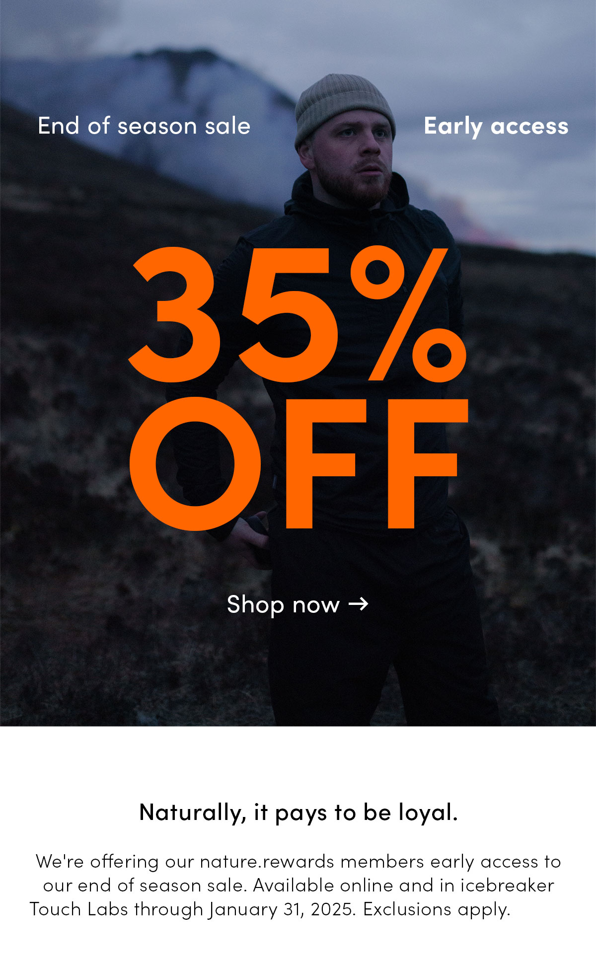 Early access. End of season sale. 35% off. Naturally, it pays to be loyal. We're offering our nature.rewards members early access to our end of season sale. Available online and in icebreaker Touch Labs through January 31, 2025. Exclusions apply. Shop now.