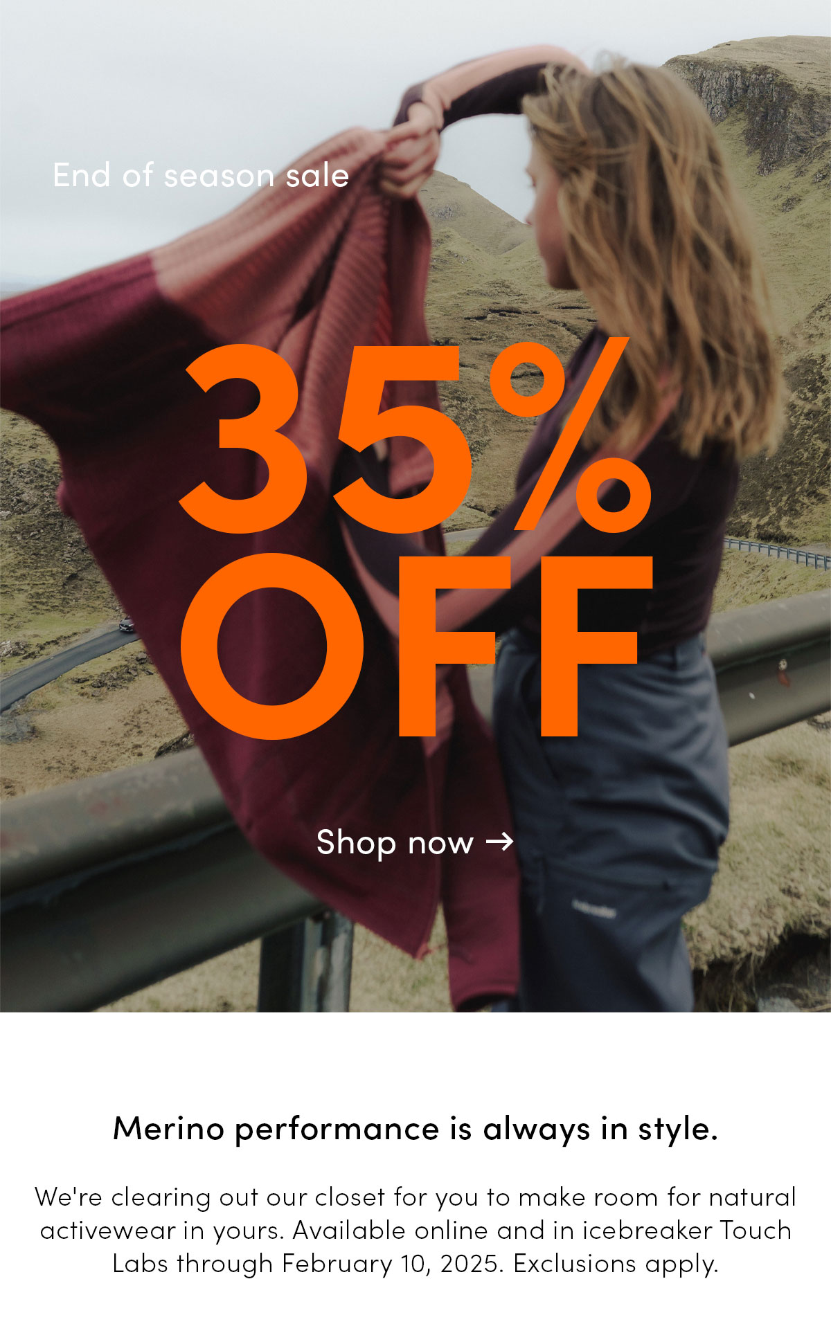 End of season sale. 35% off. Merino performance is always in style. We're clearing out our closet for you to make room for natural activewear in yours. Available online and in icebreaker Touch Labs through February 10, 2025. Exclusions apply. Shop now.