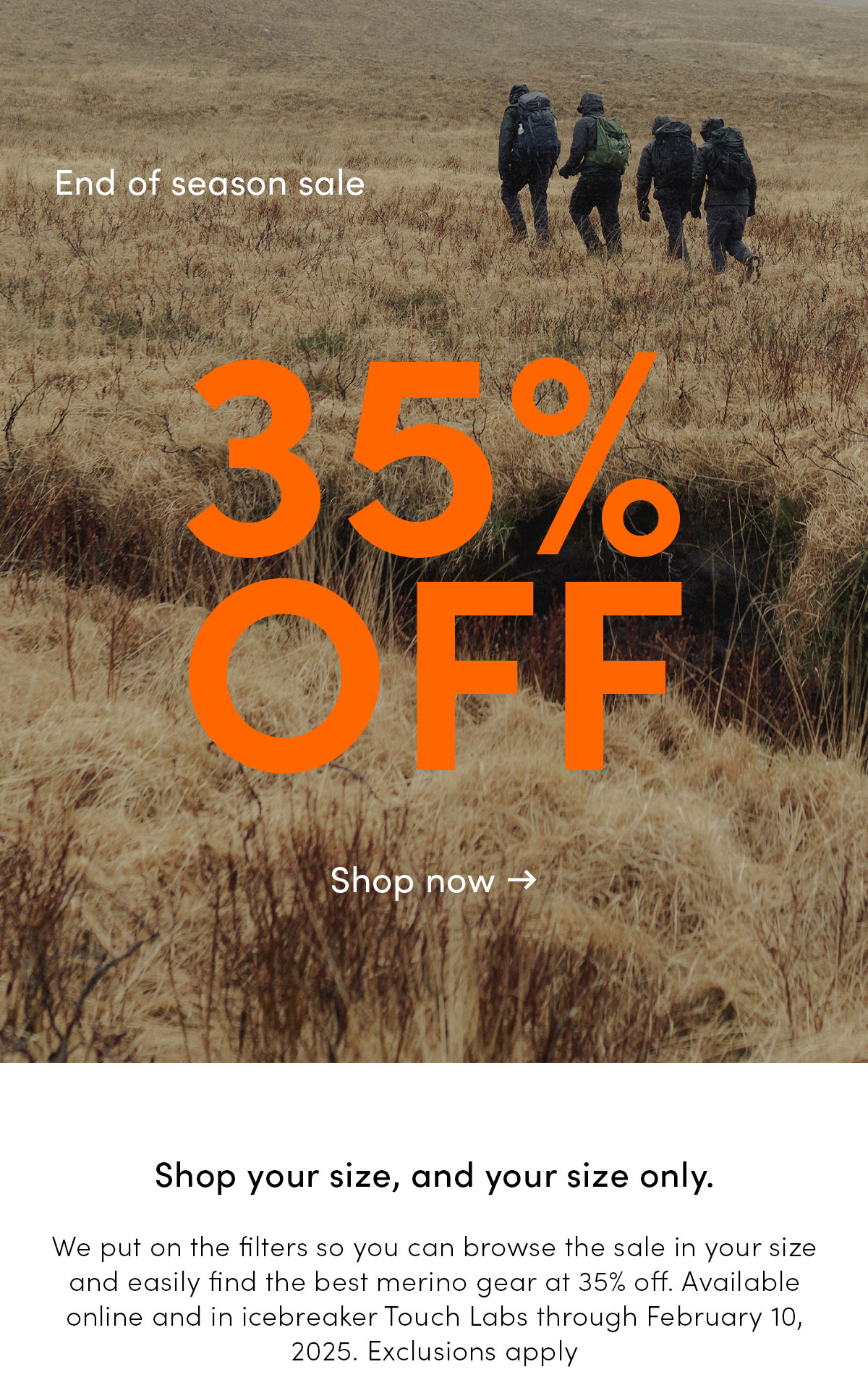 End of season sale. 35% off. Shop your size, and your size only. We put on the filters so you can browse the sale in your size and easily find the best merino gear at 35% off. Available online and in icebreaker Touch Labs through February 10, 2025. Exclusions apply.