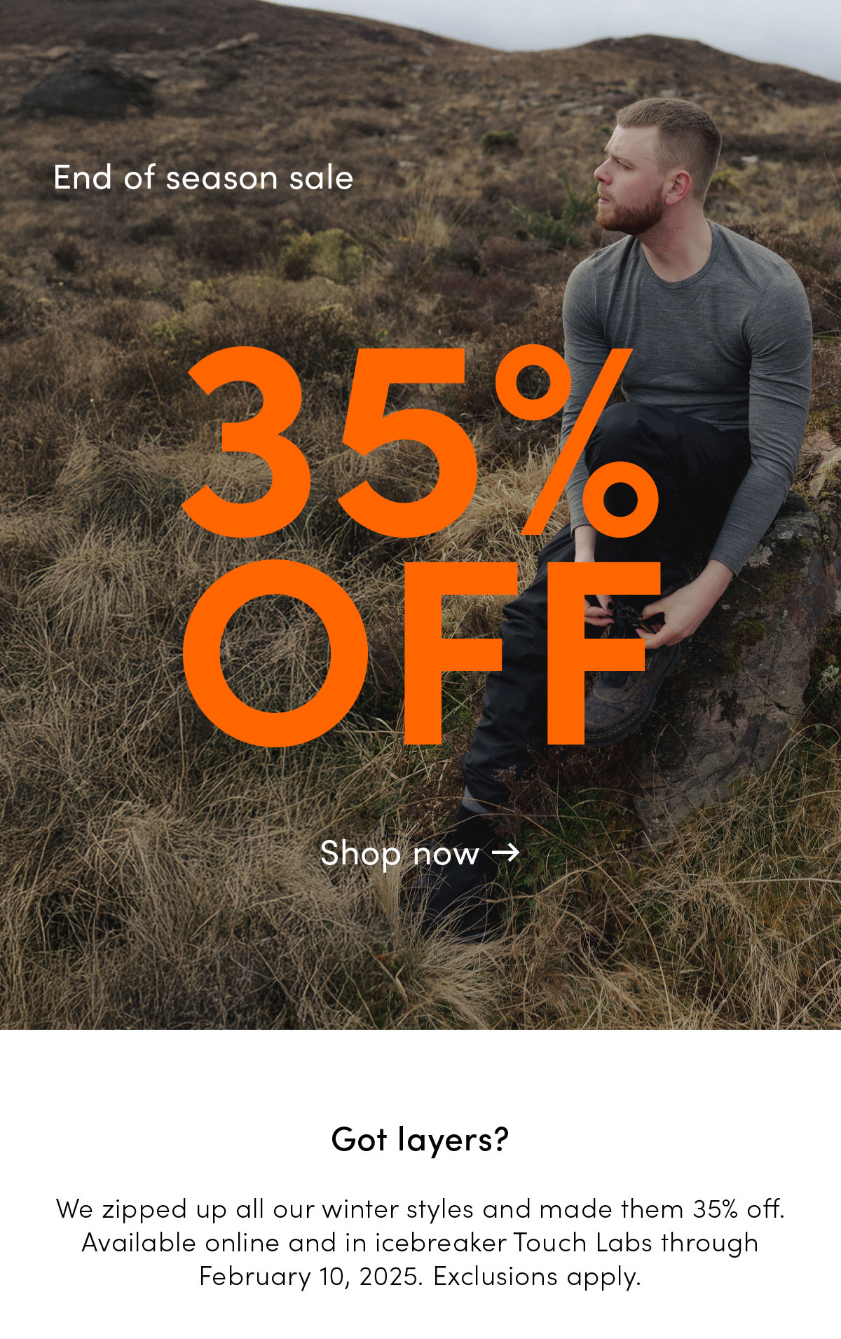 End of season sale. 35% off. Got layers? We zipped up all our winter styles and made them 35% off. Available online and in icebreaker Touch Labs through February 10, 2025. Exclusions apply.