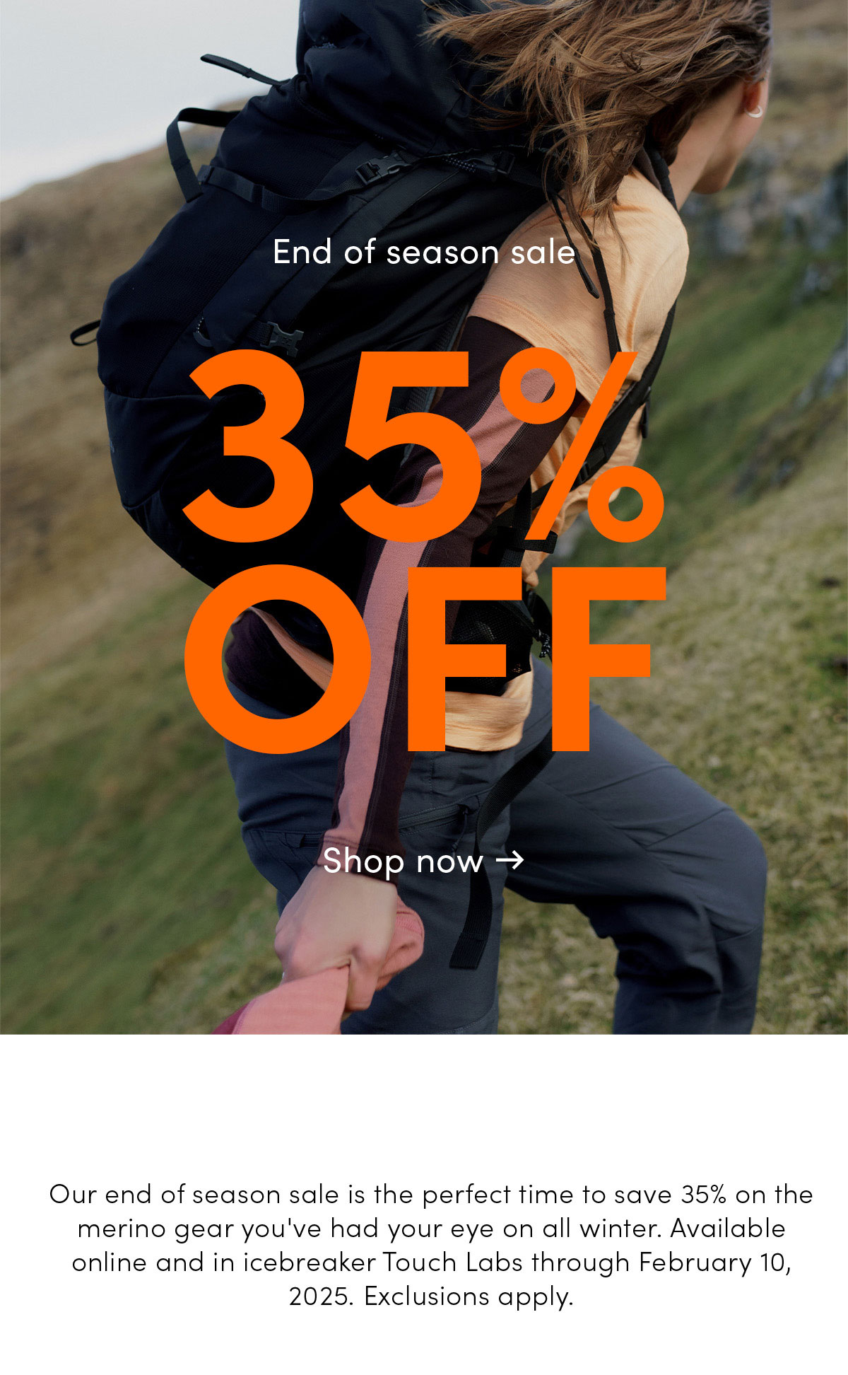 End of season sale. 35% off. Our end of season sale is the perfect time to save 35% on the merino gear you've had your eye on all winter. Available online and in icebreaker Touch Labs through February 10, 2025. Exclusions apply. Shop now.