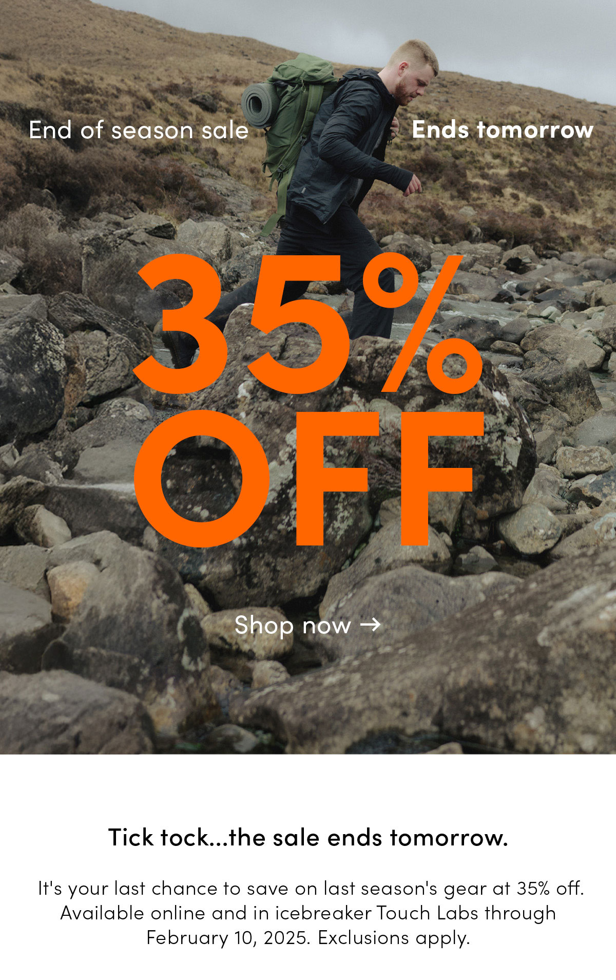 End of season sale ends tomorrow. 35% off. Tick tock... the sale ends tomorrow. It's your last chance to save on last season's gear at 35% off. Available online and in icebreaker Touch Labs through February 10, 2025. Exclusions apply.