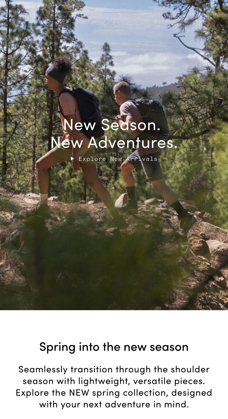 New Season. New Adventures. Spring into the new season. Seamlessly transition through the shoulder season with lightweight, versatile pieces. Explore the NEW spring collection, designed with your next adventure in mind.