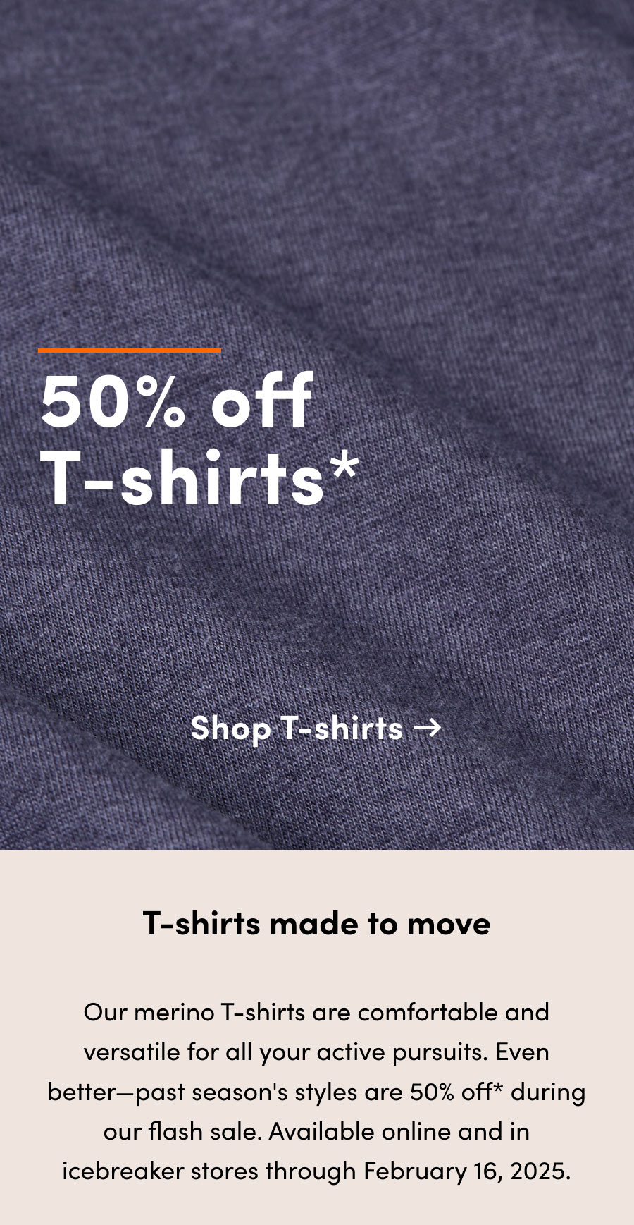 50% off* T-shirts. T-shirts made to move. Our merino T-shirts are comfortable and versatile for all your active pursuits. Even better—past season styles are 50% off* during our flash sale. Available online and in icebreaker stores through February 16, 2025.