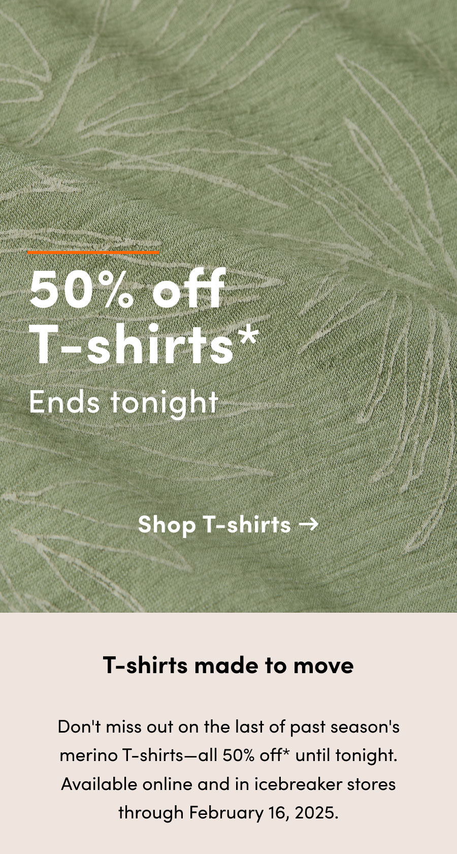 50% off* T-shirts ends tonight. T-shirts made to move. Don't miss out on the last of past season's merino T-shirts—all 50% off* until tonight. Available online and in icebreaker stores through February 16, 2025.