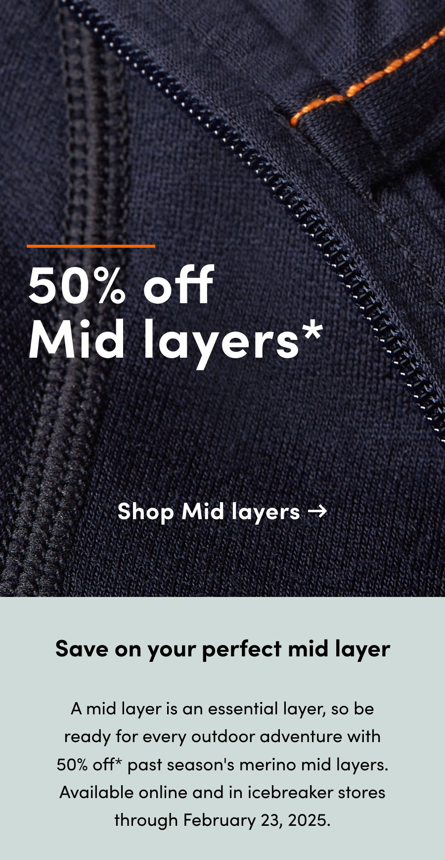 50% off* mid layers. Save on your perfect mid layer. A mid layer is an essential layer, so be ready for every outdoor adventure with 50% off* past season's merino mid layers. Available online and in icebreaker stores through February 23, 2025.