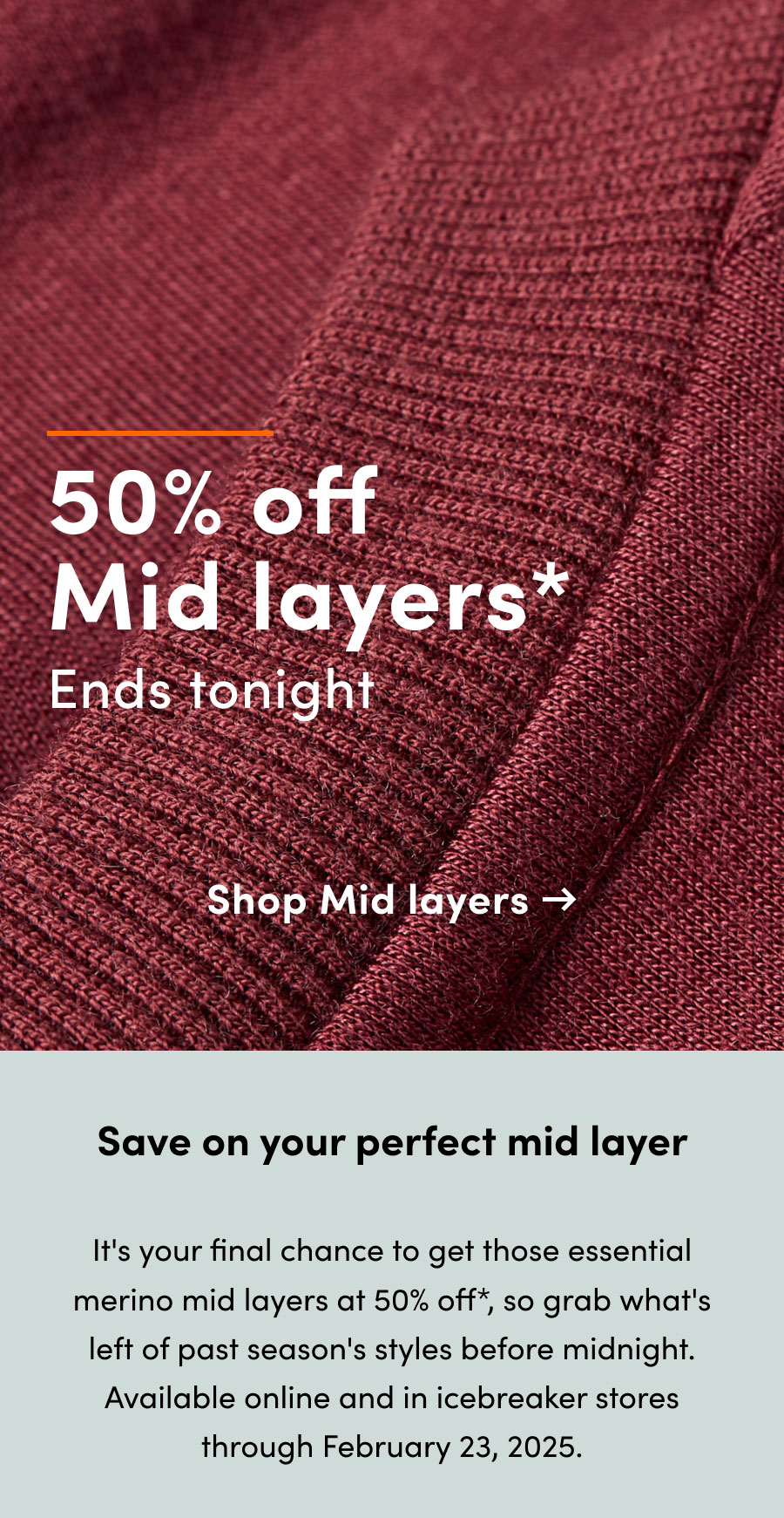 50% off* mid layers ends tonight. Save on your perfect mid layer. It's your final chance to get those essential merino mid layers at 50% off, so grab what's left of past season's styles before midnight. Available online and in icebreaker stores through February 23, 2025.