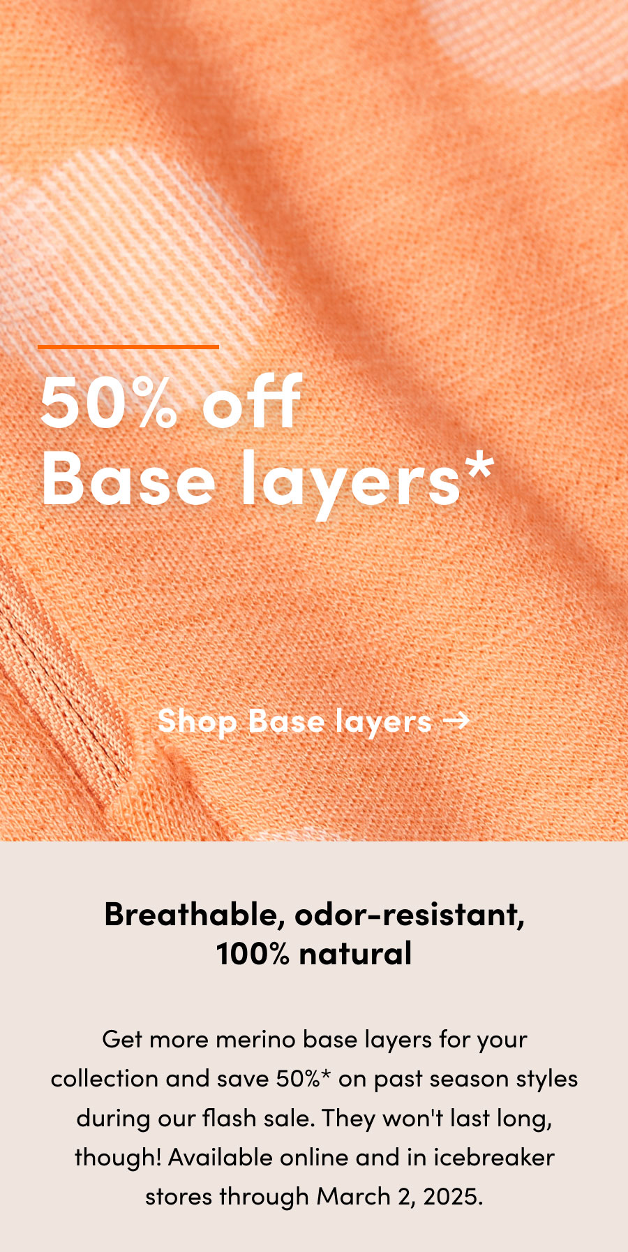 50% off* base layers. Breathable, odor-resistant, 100% natural. Get more merino base layers for your collection and save 50%* on past season styles during our flash sale. They won't last long, though! Available online and in icebreaker stores through March 2, 2025.