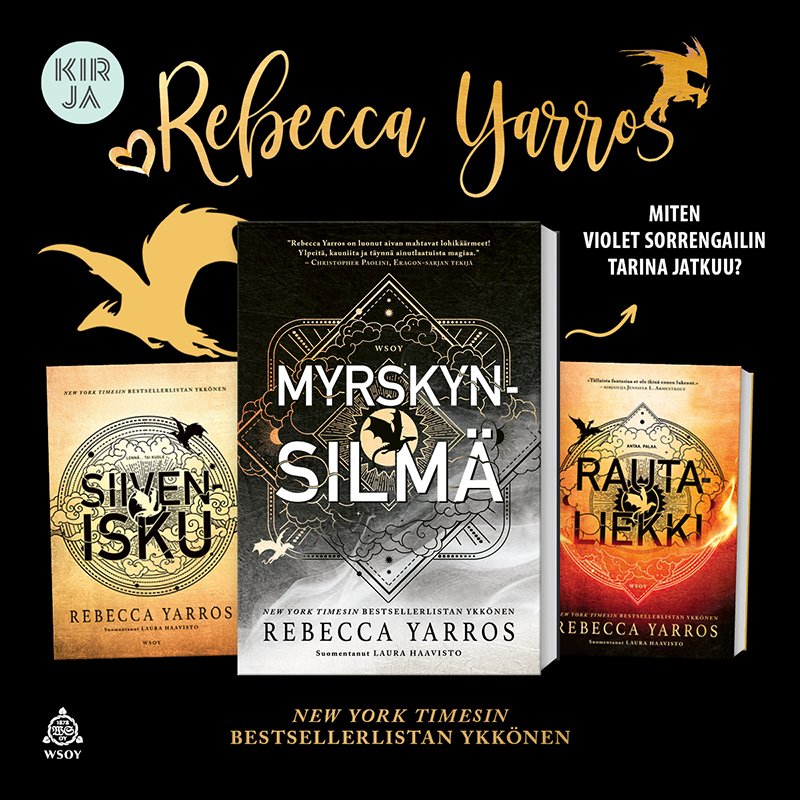Kuvassa on mustalla taustalla kolme Rebecca Yarrosin romaania, jotka ovat vasemmalta oikealle âSiiveniskuâ, âMyrskynsilmĂ€â ja âRautaliekkiâ. Kirjat ovat etukansi suoraan katselijaa kohti. âMyrskynsilmĂ€â-romaani on aseteltu edemmĂ€s ja kaksi muuta hieman kauemmas sen taakse. Kirjojen ylĂ€puolella vasemmalla on kullanvĂ€rinen lentĂ€vĂ€n lohikÀÀrmeen siluetti. âMyrskynsilmĂ€â-romaanin vieressĂ€ sen oikealla puolella on teksti, joka kysyy: âMiten Violet Sorrengailin tarina jatkuu?â Kuvassa kaikkein ylimpĂ€nĂ€ on kullanvĂ€risellĂ€ kaunokirjoituksella nimi âRebecca Yarrosâ. Kirjankansien alapuolella lukee: âNew York Timesin bestsellerlistan ykkönen.â Kuvan vasemmassa ylĂ€kulmassa on Kirja-verkkokaupan logo.
