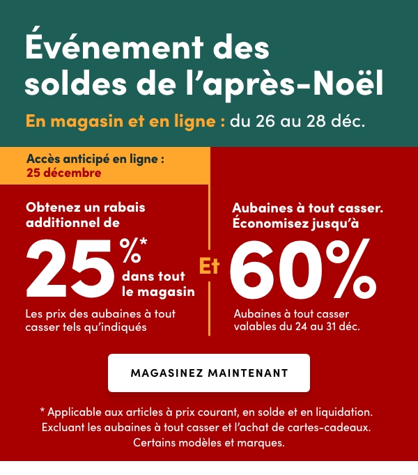 L'Événement des soldes de l’après-Noël En cours : du 26 au 28 déc. Accès anticipé en ligne : 25 déc. Obtenez un rabais additionnel de 25 %* dans tout le magasin Les prix des aubaines à tout casser tels qu'indiqués Et Aubaines à tout casser. Économisez jusqu'à 60 %Aubaines à tout casser valables du 24 au 31 déc.* Applicable aux articles à prix courant, en solde et en liquidation. Excluant les aubaines à tout casser et l’achat de cartes-cadeaux. Certains modèles et marques.