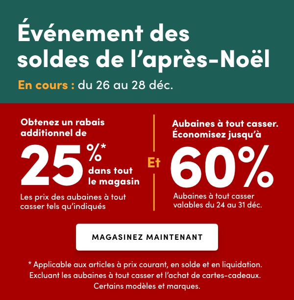 L'Événement des soldes de l’après-Noël En cours : du 26 au 28 déc. Accès anticipé en ligne : 25 déc. Obtenez un rabais additionnel de 25 %* dans tout le magasinLes prix des aubaines à tout casser tels qu'indiqués Et Aubaines à tout casser. Économisez jusqu'à 60 % Aubaines à tout casser valables du 24 au 31 déc.* Applicable aux articles à prix courant, en solde et en liquidation. Excluant les aubaines à tout casser et l’achat de cartes-cadeaux. Certains modèles et marques.