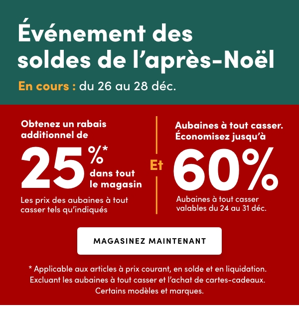 L'Événement des soldes de l’après-Noël En cours : du 26 au 28 déc. Accès anticipé en ligne : 25 déc. Obtenez un rabais additionnel de 25 %* dans tout le magasinLes prix des aubaines à tout casser tels qu'indiqués Et Aubaines à tout casser. Économisez jusqu'à 60 % Aubaines à tout casser valables du 24 au 31 déc.* Applicable aux articles à prix courant, en solde et en liquidation. Excluant les aubaines à tout casser et l’achat de cartes-cadeaux. Certains modèles et marques.