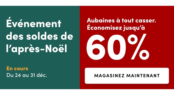 L'Événement des soldes de l’après-Noël En cours : du 26 au 28 déc. Accès anticipé en ligne : 25 déc. Obtenez un rabais additionnel de 25 %* dans tout le magasinLes prix des aubaines à tout casser tels qu'indiqués Et Aubaines à tout casser. Économisez jusqu'à 60 % Aubaines à tout casser valables du 24 au 31 déc.* Applicable aux articles à prix courant, en solde et en liquidation. Excluant les aubaines à tout casser et l’achat de cartes-cadeaux. Certains modèles et marques.