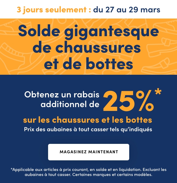 Solde gigantesque de chaussures et de bottes, 3 jours seulement, En cours : du 27 au 29 mars 2026, Obtenez un rabais additionnel de 25 %* sur les chaussures et les bottes, Prix des aubaines à tout casser tels qu'indiqués
*Applicable aux articles à prix courant, en solde et en liquidation. Excluant les aubaines à tout casser. Certaines marques et 
certains modèles