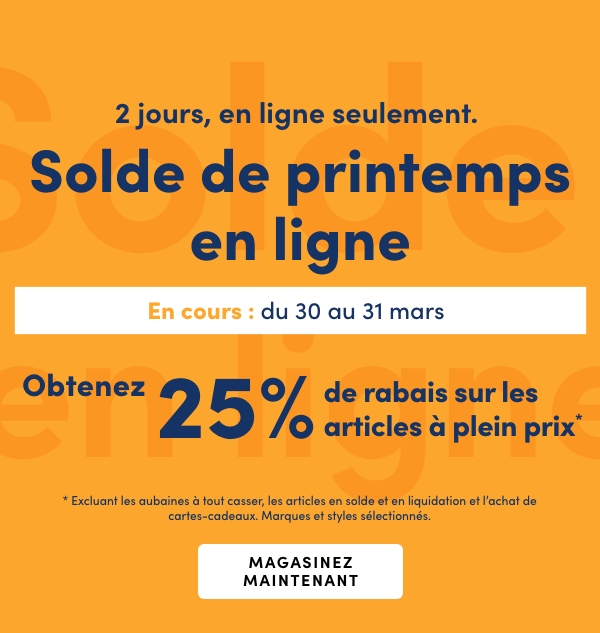 2 jours, en ligne seulement. Solde de printemps en ligne. En cours : du 30 au 31 mars 2026. Obtenez 25 % de rabais sur les articles à plein prix** Excluant les aubaines à tout casser, les articles en solde et en liquidation et l’achat de cartes-cadeaux. Marques et styles sélectionnés.