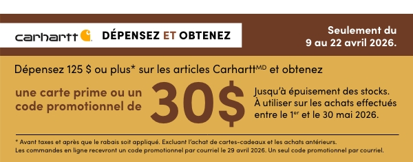 DÉPENSEZ 125 $ OU PLUS* SUR LES ARTICLES CARHARTTMD ET OBTENEZ UNE CARTE PRIME OU UN CODE PROMOTIONNEL DE 30 $. Jusqu’à épuisement des stocks. À utiliser sur les achats effectués entre le 1er et le 30 mai 2026. MAGASINEZ MAINTENANT