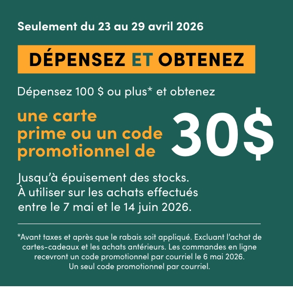 DÉPENSEZ 100 $ OU PLUS* ET OBTENEZ UNE CARTE PRIME OU UN CODE PROMOTIONNEL DE 30 $. Jusqu’à épuisement des stocks. À utiliser sur les achats effectués entre le 7 mai et le 14 juin 2026. Magasinez Maintenant