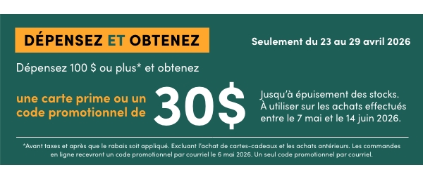 DÉPENSEZ 100 $ OU PLUS* ET OBTENEZ UNE CARTE PRIME OU UN CODE PROMOTIONNEL DE 30 $. Jusqu’à épuisement des stocks. À utiliser sur les achats effectués entre le 7 mai et le 14 juin 2026. Magasinez Maintenant