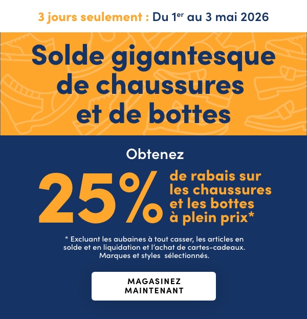 Solde gigantesque de chaussures et de bottes. 3 jours seulement. En cours : du 1er au 3 mai 2026. Obtenez 25 % de rabais sur les chaussures et les bottes à plein prix*. * Excluant les aubaines à tout casser, les articles en solde et en liquidation et l’achat de cartes-cadeaux. Marques et styles sélectionnés.