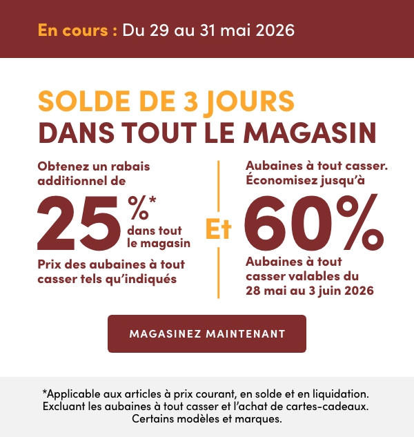 Solde de 3 jours dans tout le magasin. En cours : du 29 au 31 mai 2026. Obtenez un rabais additionnel de 25 %* dans tout le magasin. Prix des aubaines à tout casser tels qu'indiqués Et Aubaines à tout casser. Économisez jusqu'à 60 %. Aubaines à tout casser valables du 28 mai au 3 juin 2026. *Applicable aux articles à prix courant, en solde et en liquidation. Excluant les aubaines à tout casser et l’achat de cartes-cadeaux. Certains modèles et marques