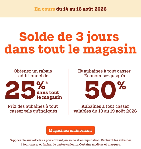 Solde de 3 jours dans tout le magasin. En cours : du 14 au 16 août. Obtenez un rabais additionnel de 25%* dans tout le magasin. Prix des aubaines à tout casser tels qu'indiqués Et Aubaines à tout casser. Économisez jusqu'à 50 %. Aubaines à tout casser valables du 13 au 19 août. *Applicable aux articles à prix courant, en solde et en liquidation. Excluant les aubaines à tout casser et l’achat de cartes-cadeaux. Certains modèles et marques. 
