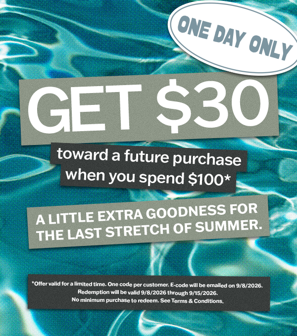 Get $30 toward a future purchase when you spend $100*. One day only. One code per customer. E-code will be emailed on 9/8/26.