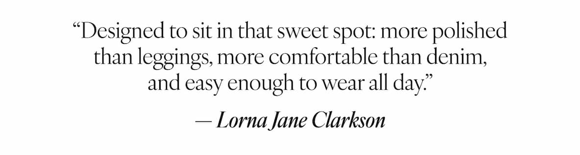 "Designed to sit in that sweet spot: more polished than leggings, more comfortable than denim, and easy enough to wear all day." — Lorna Jane Clarkson