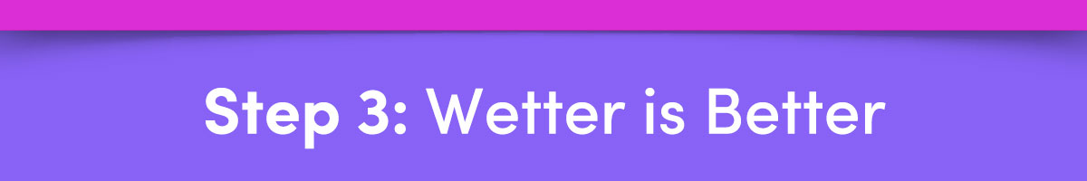 Step 3: Wetter is Better