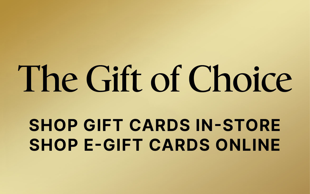 The Gift of Choice  SHOP GIFT CARDS IN-STORE SHOP E-GIFT CARDS ONLINE